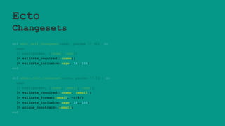 Ecto
Changesets
def edit_self_changeset(user, params  %{}) do
user
|> cast(params, [:name, :age])
|> validate_required([:name])
|> validate_inclusion(:age, 18..100)
end
def admin_edit_changeset(user, params  %{}) do
user
|> cast(params, [:name, :email, :age])
|> validate_required([:name, :email])
|> validate_format(:email, ~r/@/)
|> validate_inclusion(:age, 18..100)
|> unique_constraint(:email)
end
 