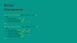 Ecto
Changesets
def edit_self_changeset(user, params  %{}) do
user
|> cast(params, [:name, :age])
|> validate_required([:name])
|> validate_inclusion(:age, 18..100)
end
def admin_edit_changeset(user, params  %{}) do
user
|> cast(params, [:name, :email, :age])
|> validate_required([:name, :email])
|> validate_format(:email, ~r/@/)
|> validate_inclusion(:age, 18..100)
|> unique_constraint(:email)
end
 