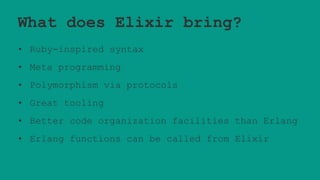 What does Elixir bring?
• Ruby-inspired syntax
• Meta programming
• Polymorphism via protocols
• Great tooling
• Better code organization facilities than Erlang
• Erlang functions can be called from Elixir
 