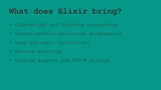 What does Elixir bring?
• Lightweight and isolated concurrency
• Shared nothing concurrent programming
• Lazy and async collections
• Pattern matching
• Unicode support and UTF-8 strings
 
