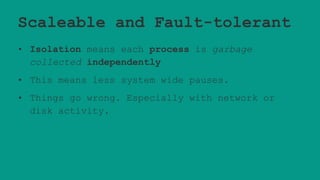 Scaleable and Fault-tolerant
• Isolation means each process is garbage
collected independently
• This means less system wide pauses.
• Things go wrong. Especially with network or
disk activity.
 