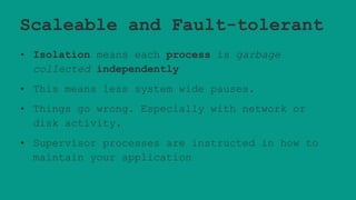 Scaleable and Fault-tolerant
• Isolation means each process is garbage
collected independently
• This means less system wide pauses.
• Things go wrong. Especially with network or
disk activity.
• Supervisor processes are instructed in how to
maintain your application
 