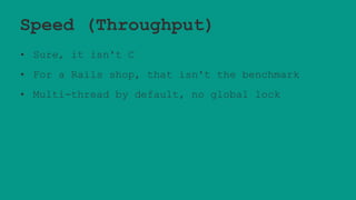 Speed (Throughput)
• Sure, it isn't C
• For a Rails shop, that isn't the benchmark
• Multi-thread by default, no global lock
 