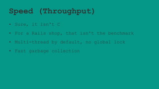 Speed (Throughput)
• Sure, it isn't C
• For a Rails shop, that isn't the benchmark
• Multi-thread by default, no global lock
• Fast garbage collection
 