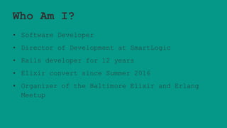 Who Am I?
• Software Developer
• Director of Development at SmartLogic
• Rails developer for 12 years
• Elixir convert since Summer 2016
• Organizer of the Baltimore Elixir and Erlang
Meetup
 
