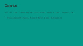 Costs
All of the items we've discussed have a real impact on:
• Development pace, build from pure functions
 