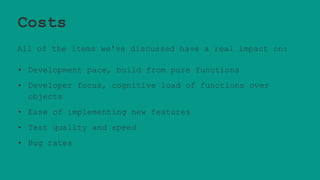 Costs
All of the items we've discussed have a real impact on:
• Development pace, build from pure functions
• Developer focus, cognitive load of functions over
objects
• Ease of implementing new features
• Test quality and speed
• Bug rates
 