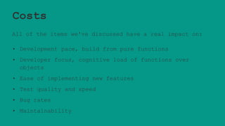 Costs
All of the items we've discussed have a real impact on:
• Development pace, build from pure functions
• Developer focus, cognitive load of functions over
objects
• Ease of implementing new features
• Test quality and speed
• Bug rates
• Maintainability
 