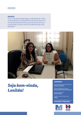 EXPEDIENTE
Juliana Brandão Omena de Carvalho
Diretora-presidente
Maria José Bezerra de Omena
Diretora Administrativa Financeira
Jorival França Junior
Diretor Jurídico
Lílian de Lima Tourinho MTE 994
Edição
Laura Pedrosa Pimentel Silva MTE 1831
Projeto gráfico e diagramação
NOVATA
Uma nova aposentada chegou ao MessiasPrev. Trata-
se da professora Lenilda Peixoto de Omena Santos. A
concessão da aposentadoria, por tempo de serviço e
contribuição, ocorreu no dia 1º de fevereiro de 2019.
Parabéns!
SEGURADOS
Seja bem-vinda,
Lenilda!
 
