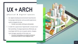 UX + ARCH
p h y s i c a l & d i g i t a l s p a c e s
• Our digital and physical environments have become
increasingly intertwined, and successful experiences
work to integrate the two.
• Consider case studies, techniques and examples
• In order for a space to be “experienced”, a human must
feel something. To design experiences effectively, we
must begin with the user, occupant, patron, shopper,
store manager, passerby on the street, etc.
• Consistent methodology across digital and physical
environments leads to a more integrated result.
13
 