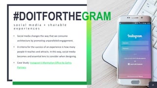 #DOITFORTHEGRAMs o c i a l m e d i a + s h a r a b l e
e x p e r i e n c e s
• Social media changes the way that we consume
architecture by promoting unparalleled engagement.
• A criteria for the success of an experience is how many
people it reaches and attracts. In this way, social media
becomes and essential lens to consider when designing.
• Case Study: Instagram’s Manhattan Office by Gehry
Partners
14
 