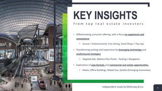 KEY INSIGHTS
f r o m t o p r e a l e s t a t e i n v e s t o r s
• Differentiating consumer offering, with a focus on experience and
convenience
• Leisure + Entertainment, Fine Dining, Small Shops + Pop Ups
• Transforming existing mall experience by leveraging technology and
multichannel strategies
• Targeted Ads, Address Pain Points - Parking + Navigation
• Exploration of new formats and commercial real estate opportunities.
• Hotels, Office Buildings, Mixed-Use, Outlets (Emerging Economies)
5Independent study by McKinsey & Co.
 