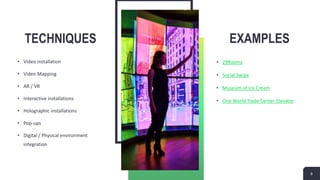 TECHNIQUES
• Video installation
• Video Mapping
• AR / VR
• Interactive installations
• Holographic installations
• Pop-ups
• Digital / Physical environment
integration
EXAMPLES
• 29Rooms
• Social Swipe
• Museum of Ice Cream
• One World Trade Center Elevator
8
 
