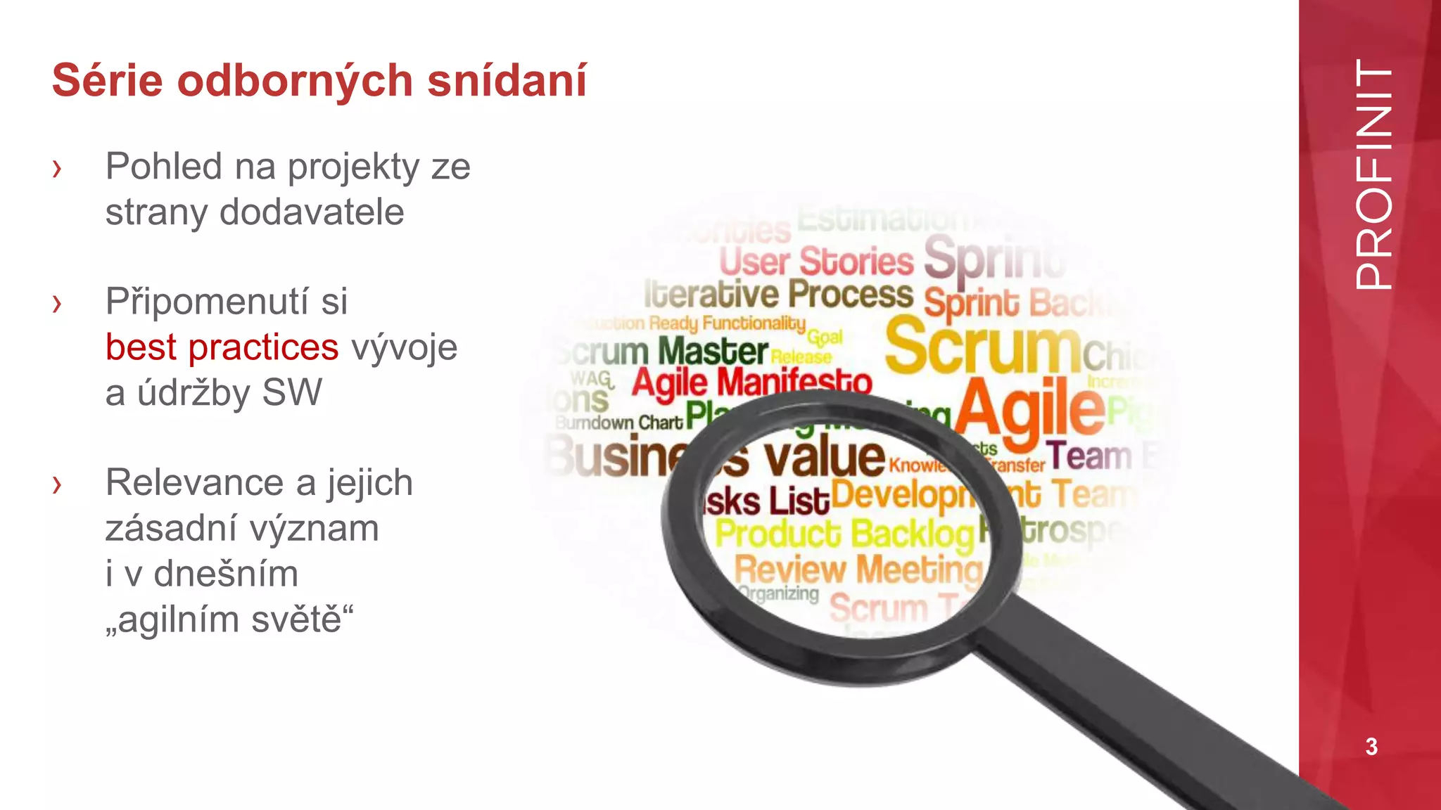 3
Série odborných snídaní
› Pohled na projekty ze
strany dodavatele
› Připomenutí si
best practices vývoje
a údržby SW
› Relevance a jejich
zásadní význam
i v dnešním
„agilním světě“
 