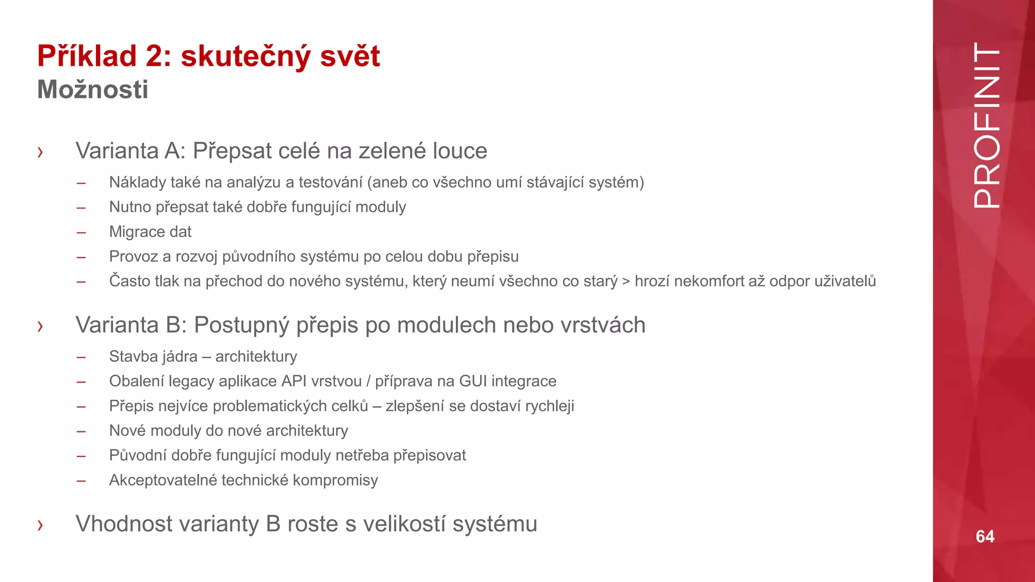 64
Příklad 2: skutečný svět
Možnosti
› Varianta A: Přepsat celé na zelené louce
– Náklady také na analýzu a testování (aneb co všechno umí stávající systém)
– Nutno přepsat také dobře fungující moduly
– Migrace dat
– Provoz a rozvoj původního systému po celou dobu přepisu
– Často tlak na přechod do nového systému, který neumí všechno co starý > hrozí nekomfort až odpor uživatelů
› Varianta B: Postupný přepis po modulech nebo vrstvách
– Stavba jádra – architektury
– Obalení legacy aplikace API vrstvou / příprava na GUI integrace
– Přepis nejvíce problematických celků – zlepšení se dostaví rychleji
– Nové moduly do nové architektury
– Původní dobře fungující moduly netřeba přepisovat
– Akceptovatelné technické kompromisy
› Vhodnost varianty B roste s velikostí systému
 