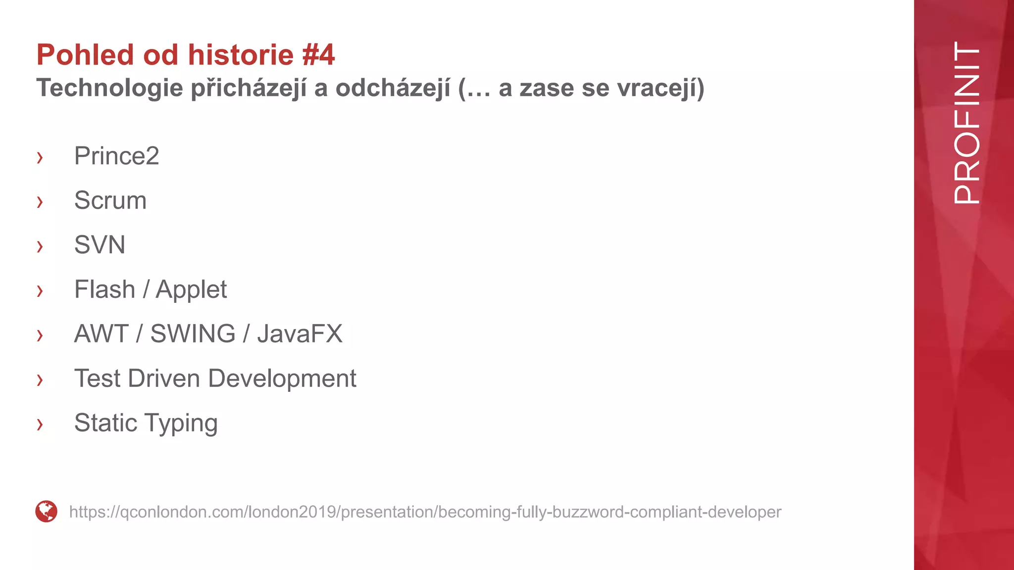 Pohled od historie #4
Technologie přicházejí a odcházejí (… a zase se vracejí)
› Prince2
› Scrum
› SVN
› Flash / Applet
› AWT / SWING / JavaFX
› Test Driven Development
› Static Typing
https://qconlondon.com/london2019/presentation/becoming-fully-buzzword-compliant-developer
 