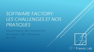 SOFTWARE FACTORY:
LES CHALLENGES ET NOS
PRATIQUES
Johanne Sebaux – IBM - Architecte QA
Rémi Lejeune – IBM – Développeur
Mars 2019
 