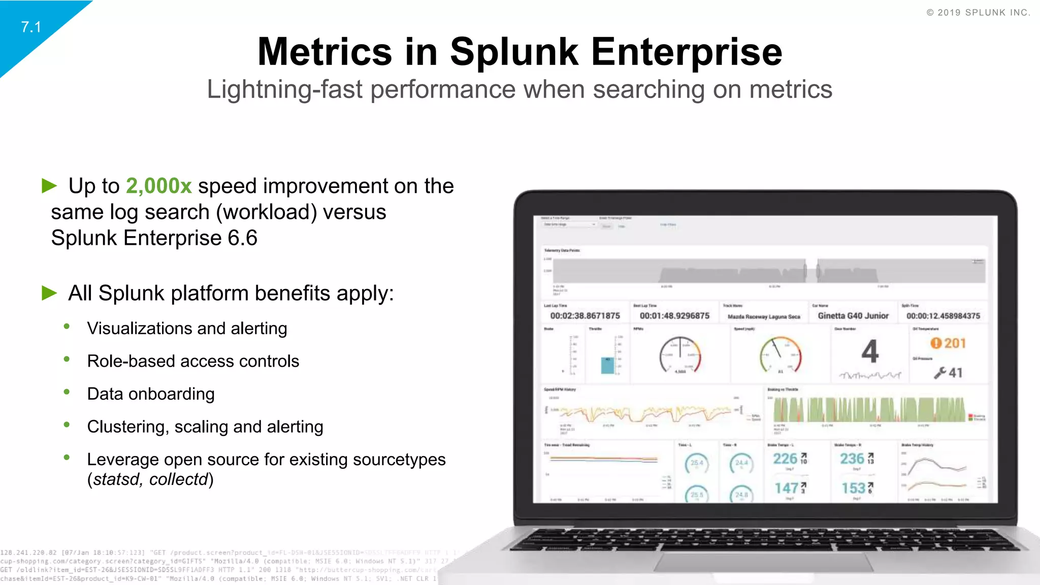 © 2019 SPLUNK INC.
► Up to 2,000x speed improvement on the
same log search (workload) versus
Splunk Enterprise 6.6
► All Splunk platform benefits apply:
• Visualizations and alerting
• Role-based access controls
• Data onboarding
• Clustering, scaling and alerting
• Leverage open source for existing sourcetypes
(statsd, collectd)
Metrics in Splunk Enterprise
Lightning-fast performance when searching on metrics
7.1
 