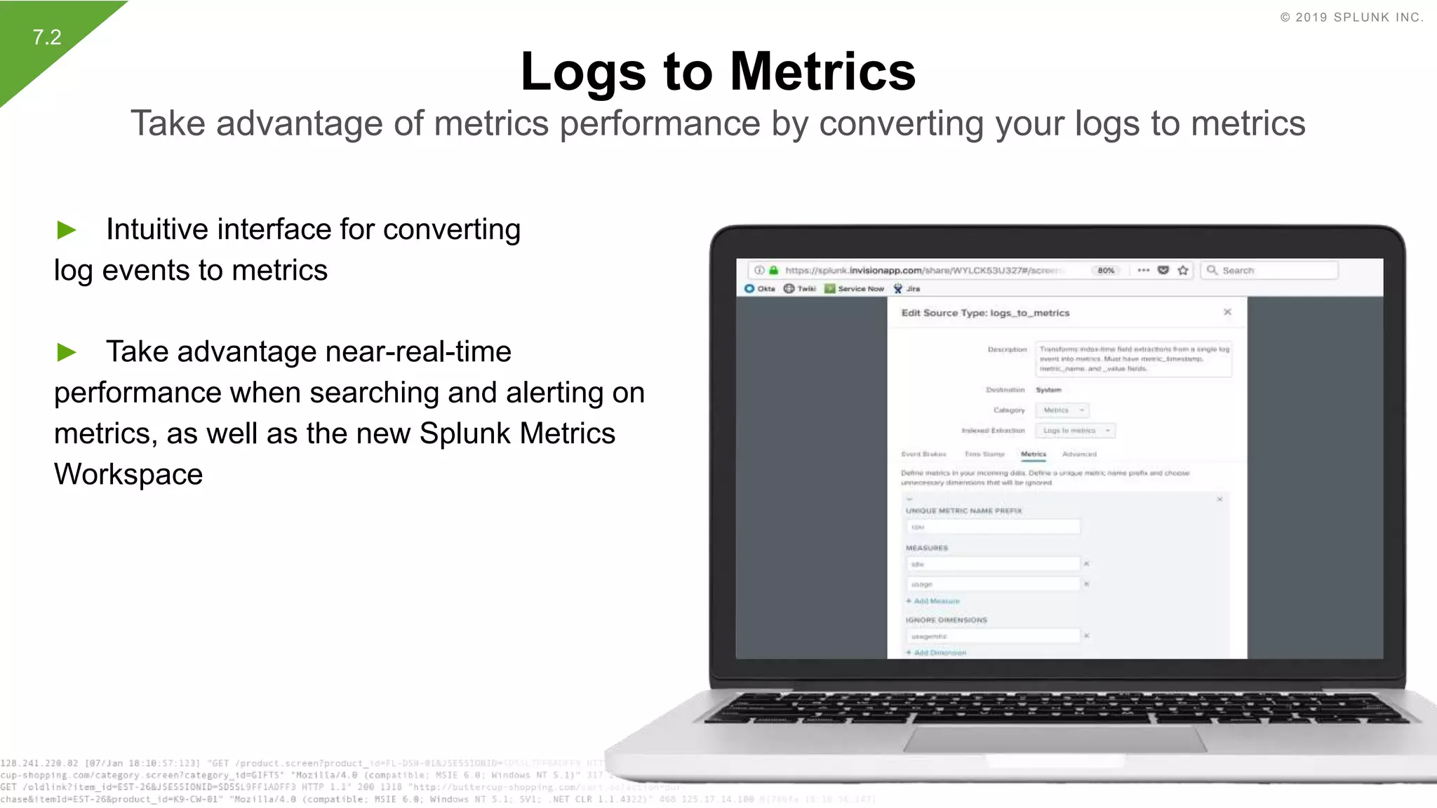 © 2019 SPLUNK INC.
► Intuitive interface for converting
log events to metrics
► Take advantage near-real-time
performance when searching and alerting on
metrics, as well as the new Splunk Metrics
Workspace
Logs to Metrics
Take advantage of metrics performance by converting your logs to metrics
7.2
 