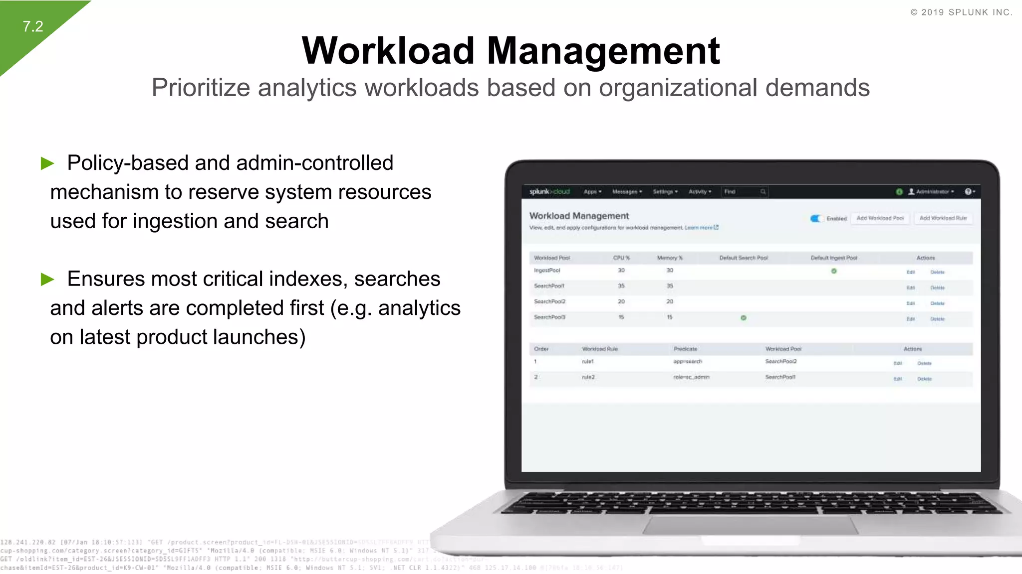 © 2019 SPLUNK INC.
► Policy-based and admin-controlled
mechanism to reserve system resources
used for ingestion and search
► Ensures most critical indexes, searches
and alerts are completed first (e.g. analytics
on latest product launches)
Workload Management
Prioritize analytics workloads based on organizational demands
7.2
 