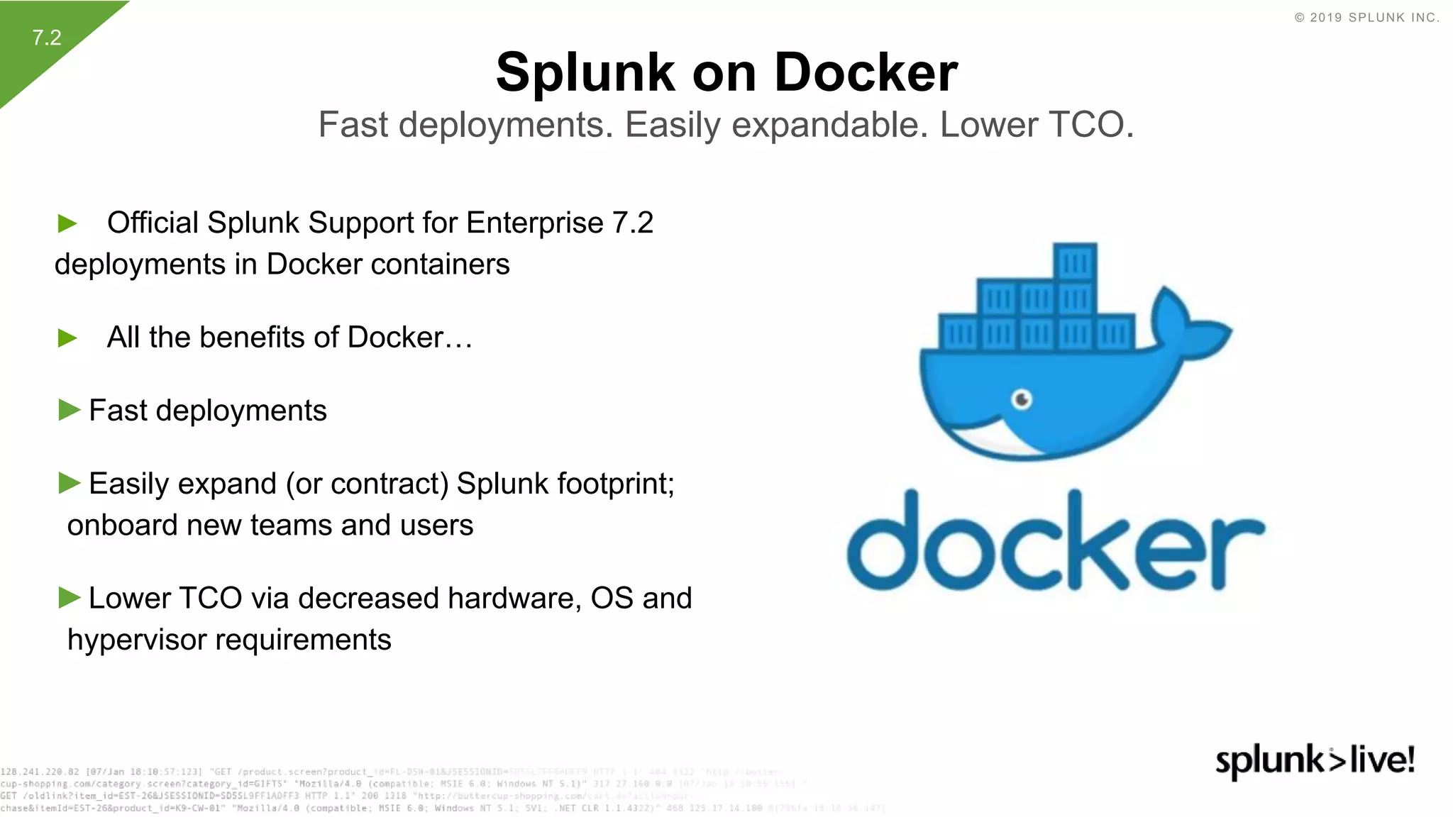 © 2019 SPLUNK INC.
► Official Splunk Support for Enterprise 7.2
deployments in Docker containers
► All the benefits of Docker…
►Fast deployments
►Easily expand (or contract) Splunk footprint;
onboard new teams and users
►Lower TCO via decreased hardware, OS and
hypervisor requirements
Splunk on Docker
Fast deployments. Easily expandable. Lower TCO.
7.2
 