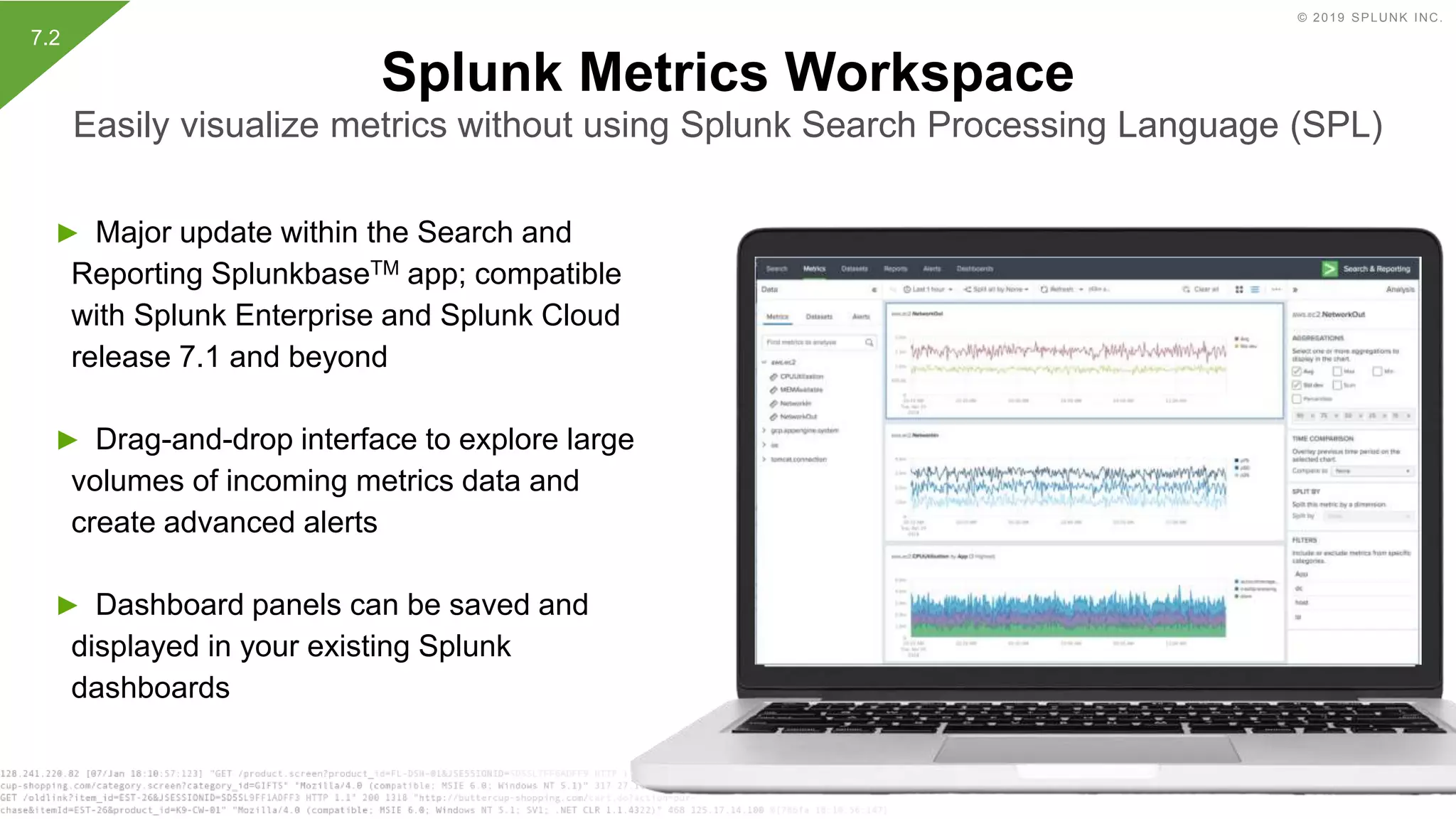 © 2019 SPLUNK INC.
► Major update within the Search and
Reporting SplunkbaseTM app; compatible
with Splunk Enterprise and Splunk Cloud
release 7.1 and beyond
► Drag-and-drop interface to explore large
volumes of incoming metrics data and
create advanced alerts
► Dashboard panels can be saved and
displayed in your existing Splunk
dashboards
Splunk Metrics Workspace
Easily visualize metrics without using Splunk Search Processing Language (SPL)
7.2
 