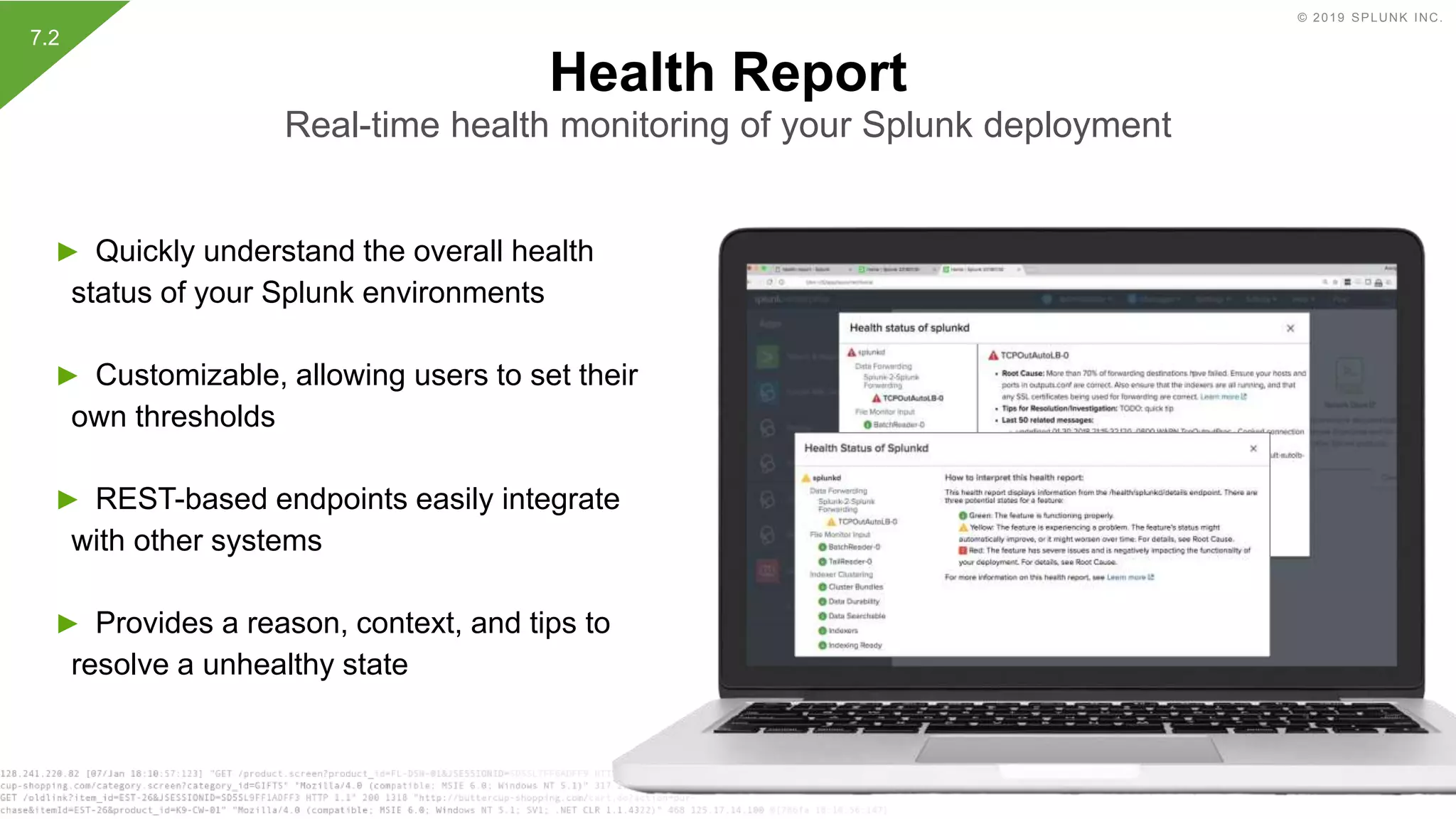 © 2019 SPLUNK INC.
► Quickly understand the overall health
status of your Splunk environments
► Customizable, allowing users to set their
own thresholds
► REST-based endpoints easily integrate
with other systems
► Provides a reason, context, and tips to
resolve a unhealthy state
Health Report
Real-time health monitoring of your Splunk deployment
7.2
 