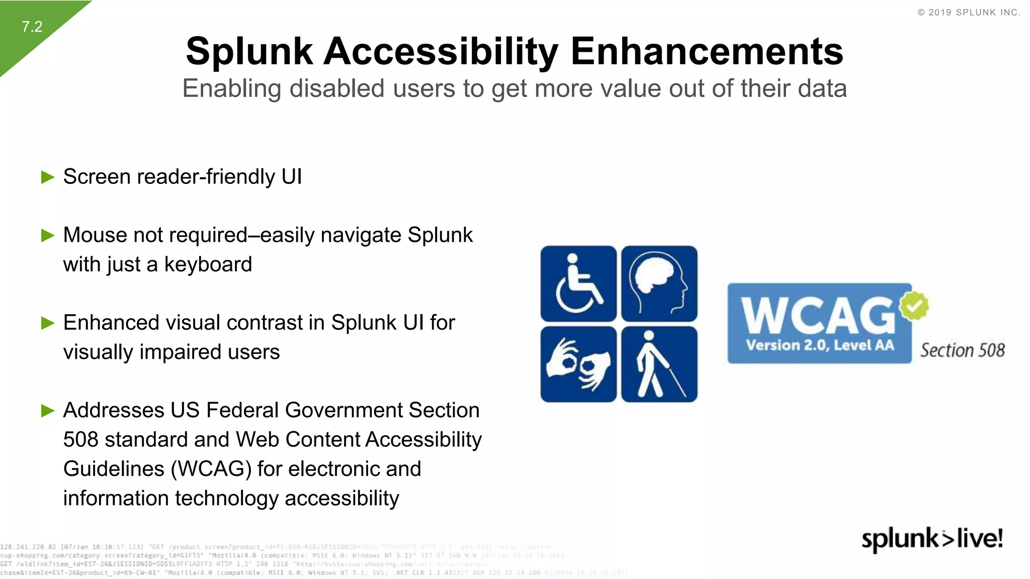 © 2019 SPLUNK INC.
► Screen reader-friendly UI
► Mouse not required–easily navigate Splunk
with just a keyboard
► Enhanced visual contrast in Splunk UI for
visually impaired users
► Addresses US Federal Government Section
508 standard and Web Content Accessibility
Guidelines (WCAG) for electronic and
information technology accessibility
Splunk Accessibility Enhancements
Enabling disabled users to get more value out of their data
7.2
 