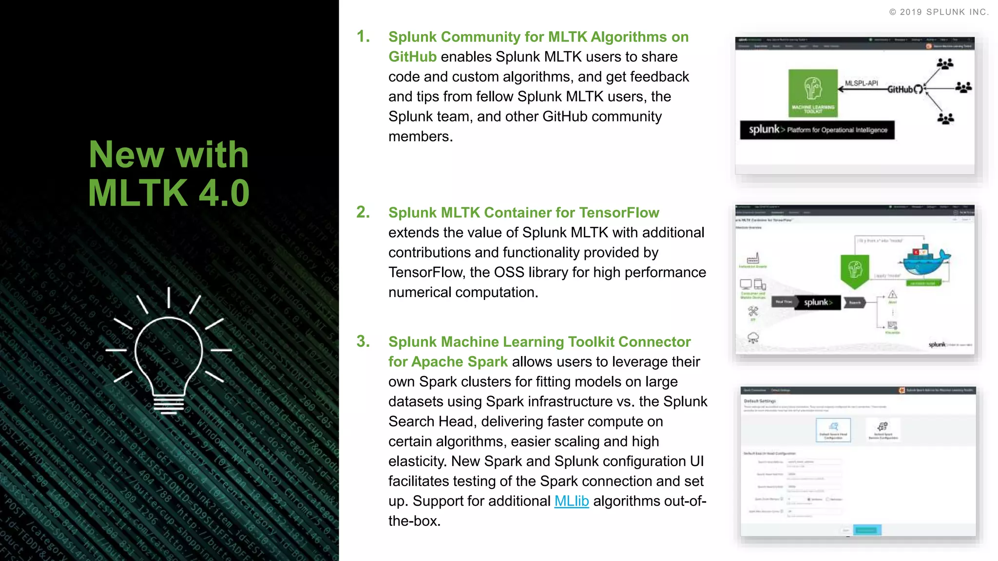 © 2019 SPLUNK INC.
2. Splunk MLTK Container for TensorFlow
extends the value of Splunk MLTK with additional
contributions and functionality provided by
TensorFlow, the OSS library for high performance
numerical computation.
3. Splunk Machine Learning Toolkit Connector
for Apache Spark allows users to leverage their
own Spark clusters for fitting models on large
datasets using Spark infrastructure vs. the Splunk
Search Head, delivering faster compute on
certain algorithms, easier scaling and high
elasticity. New Spark and Splunk configuration UI
facilitates testing of the Spark connection and set
up. Support for additional MLlib algorithms out-of-
the-box.
1. Splunk Community for MLTK Algorithms on
GitHub enables Splunk MLTK users to share
code and custom algorithms, and get feedback
and tips from fellow Splunk MLTK users, the
Splunk team, and other GitHub community
members.
New with
MLTK 4.0
 