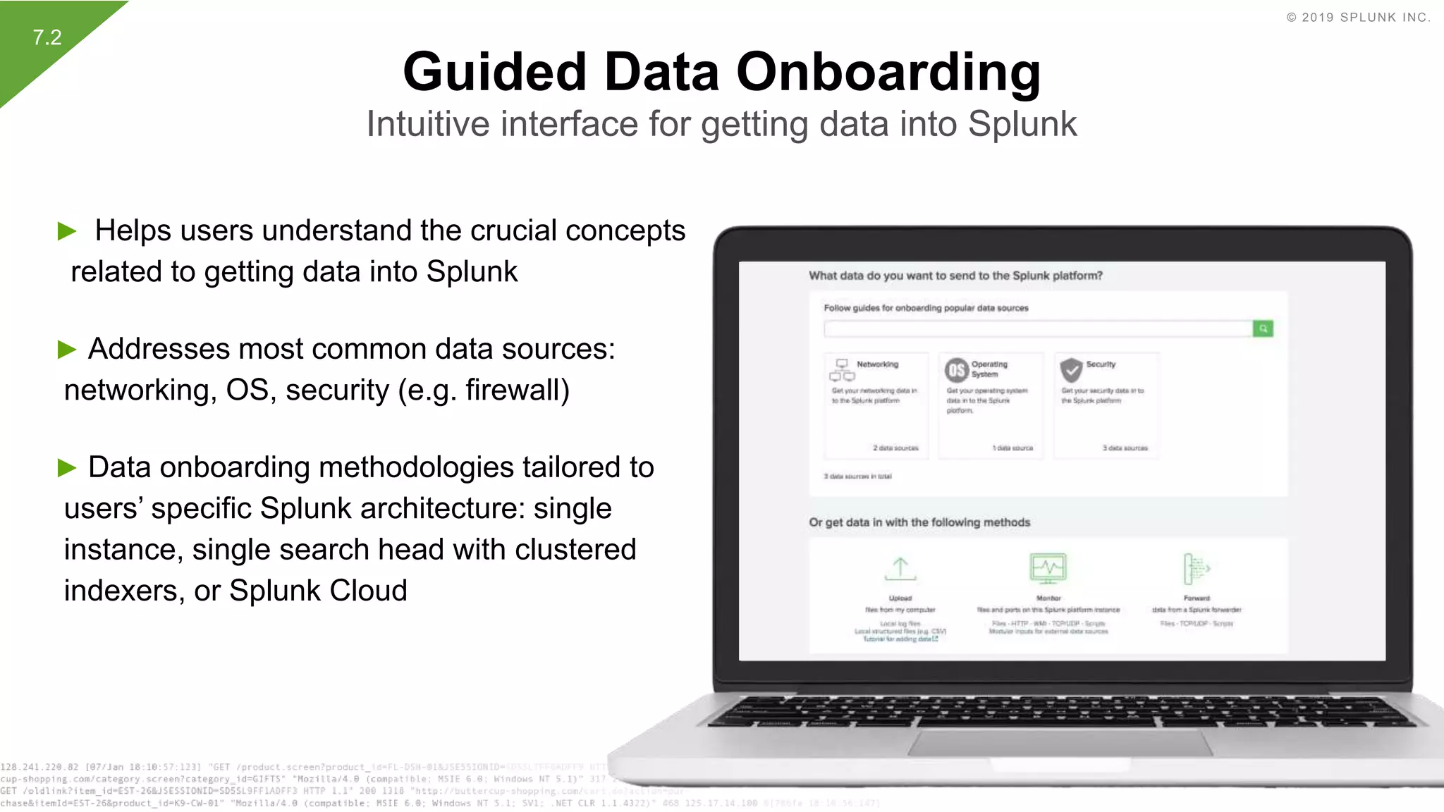 © 2019 SPLUNK INC.
► Helps users understand the crucial concepts
related to getting data into Splunk
► Addresses most common data sources:
networking, OS, security (e.g. firewall)
► Data onboarding methodologies tailored to
users’ specific Splunk architecture: single
instance, single search head with clustered
indexers, or Splunk Cloud
Guided Data Onboarding
Intuitive interface for getting data into Splunk
7.2
 