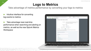 © 2019 SPLUNK INC.
► Intuitive interface for converting
log events to metrics
► Take advantage near-real-time
performance when searching and alerting on
metrics, as well as the new Splunk Metrics
Workspace
Logs to Metrics
Take advantage of metrics performance by converting your logs to metrics
7.2
 