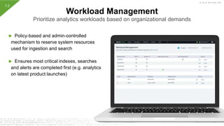 © 2019 SPLUNK INC.
► Policy-based and admin-controlled
mechanism to reserve system resources
used for ingestion and search
► Ensures most critical indexes, searches
and alerts are completed first (e.g. analytics
on latest product launches)
Workload Management
Prioritize analytics workloads based on organizational demands
7.2
 