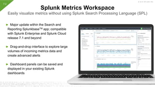 © 2019 SPLUNK INC.
► Major update within the Search and
Reporting SplunkbaseTM app; compatible
with Splunk Enterprise and Splunk Cloud
release 7.1 and beyond
► Drag-and-drop interface to explore large
volumes of incoming metrics data and
create advanced alerts
► Dashboard panels can be saved and
displayed in your existing Splunk
dashboards
Splunk Metrics Workspace
Easily visualize metrics without using Splunk Search Processing Language (SPL)
7.2
 