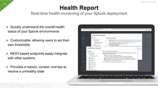 © 2019 SPLUNK INC.
► Quickly understand the overall health
status of your Splunk environments
► Customizable, allowing users to set their
own thresholds
► REST-based endpoints easily integrate
with other systems
► Provides a reason, context, and tips to
resolve a unhealthy state
Health Report
Real-time health monitoring of your Splunk deployment
7.2
 