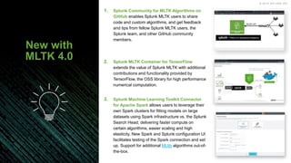 © 2019 SPLUNK INC.
2. Splunk MLTK Container for TensorFlow
extends the value of Splunk MLTK with additional
contributions and functionality provided by
TensorFlow, the OSS library for high performance
numerical computation.
3. Splunk Machine Learning Toolkit Connector
for Apache Spark allows users to leverage their
own Spark clusters for fitting models on large
datasets using Spark infrastructure vs. the Splunk
Search Head, delivering faster compute on
certain algorithms, easier scaling and high
elasticity. New Spark and Splunk configuration UI
facilitates testing of the Spark connection and set
up. Support for additional MLlib algorithms out-of-
the-box.
1. Splunk Community for MLTK Algorithms on
GitHub enables Splunk MLTK users to share
code and custom algorithms, and get feedback
and tips from fellow Splunk MLTK users, the
Splunk team, and other GitHub community
members.
New with
MLTK 4.0
 