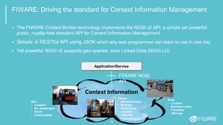 FIWARE: Driving the standard for Context Information Management
▪ The FIWARE Context Broker technology implements the NGSI v2 API: a simple yet powerful
public, royalty-free standard API for Context Information Management
▪ Simple: A RESTful API using JSON which any web programmer can learn to use in one day
▪ Yet powerful: NGSI v2 supports geo-queries, soon Linked Data (NGSI-LD)
16
Application/Service
Bus
• Location
• No. passengers
• Driver
• Licence plate
Citizen
• Name-Surname
• Birthday
• Preferences
• Location
• ToDo list
Shop
• Location
• Business name
• Franchise
• offerings
Context Information
FIWARE NGSI
API
 