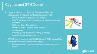 Cygnus and STH Comet
▪ Cygnus - based on Apache Flume enables the
persistence of historic context information into:
▪ HDFS, the Hadoop distributed file system.
▪ MySQL and PostgreSQL, the well-know relational database
managers.
▪ CKAN, an Open Data platform.
▪ MongoDB and STH (Short-Term Historic)
▪ Kafka queues
▪ DynamoDB, the cloud-based NoSQL database
▪ CartoDB, the geolocated platform
▪ STH Comet provides a MongoDB context data storage for
short-term context information history
▪ Fast response for queries on short-term context information
history
22
 