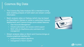 Cosmos Big Data
▪ The Cosmos Big Data Analysis GE is intended to bring
tools enabling analysis of both batch and stream context
information
▪ Batch analysis relies on Hadoop (which may be based
on OpenStack’s Sahara or canbe a customized Hadoop
deployment) and Cosmos brings some added features:
▪ User Accounts Management
▪ OAuth2 authorization and access control support
▪ REST APIs for MapReduce jobs submission and
management
▪ Stream analysis relies on Storm and Cosmos brings an
intuitive graphical interface for:
▪ programming analysis algorithms
▪ management of Storm clusters
27
 