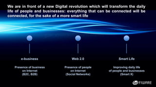 2
e-business Web 2.0 Smart Life
Presence of business
on Internet
(B2C, B2B)
Presence of people
on Internet
(Social Networks)
Improving daily life
of people and businesses
(Smart X)
We are in front of a new Digital revolution which will transform the daily
life of people and businesses: everything that can be connected will be
connected, for the sake of a more smart life
 