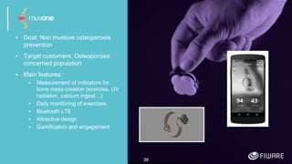 ▪ Goal: Non invasive osteoporosis
prevention
▪ Target customers: Osteoporosis
concerned population
▪ Main features:
▪ Measurement of indicators for
bone mass creation (exercise, UV
radiation, calcium ingest…)
▪ Daily monitoring of exercises
▪ Bluetooth LTE
▪ Attractive design
▪ Gamification and engagement
39
 