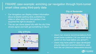 FIWARE case example: enriching car navigation through front-runner
smart cities using third-party data
45
• Car navigators can display context information
about available parking slots published by
cities or other data from third parties it has
acquired the right to access to
• The car can share speed info with the city if the
drivers agree and both get something in return
City of Santander
City of Porto
• Users can receive recommendations from
smart home systems (“do you want me to
switch on the heat before you arrive?”)
• Users may have paid for apps developed
around data and recommendations used
from the car (discount restaurants around)
 