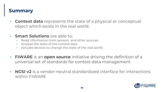 Summary
▪ Context data represents the state of a physical or conceptual
object which exists in the real world.
▪ Smart Solutions are able to:
▪ Read information from sensors and other sources
▪ Analyse the state of the context data
▪ Actuate devices to change the state of the real world.
▪ FIWARE is an open source initiative driving the definition of a
universal set of standards for context data management
▪ NGSI v2 is a vendor-neutral standardized interface for interactions
within FIWARE
58
 