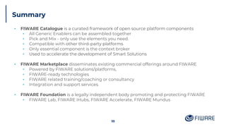 Summary
▪ FIWARE Catalogue is a curated framework of open source platform components
▪ All Generic Enablers can be assembled together
▪ Pick and Mix - only use the elements you need.
▪ Compatible with other third-party platforms
▪ Only essential component is the context broker
▪ Used to accelerate the development of Smart Solutions
▪ FIWARE Marketplace disseminates existing commercial offerings around FIWARE
▪ Powered by FIWARE solutions/platforms,
▪ FIWARE-ready technologies
▪ FIWARE related training/coaching or consultancy
▪ Integration and support services.
▪ FIWARE Foundation is a legally independent body promoting and protecting FIWARE
▪ FIWARE Lab, FIWARE iHubs, FIWARE Accelerate, FIWARE Mundus
59
 