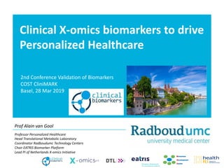 Clinical X-omics biomarkers to drive
Personalized Healthcare
Prof Alain van Gool
2nd Conference Validation of Biomarkers
COST CliniMARK
Basel, 28 Mar 2019
Professor Personalized Healthcare
Head Translational Metabolic Laboratory
Coordinator Radboudumc Technology Centers
Chair EATRIS Biomarker Platform
Lead PI of Netherlands X-omics Initiative
 