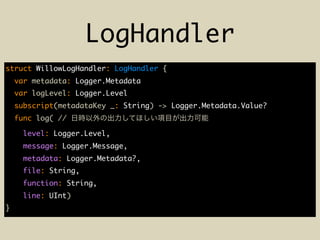 LogHandler
struct WillowLogHandler: LogHandler {
var metadata: Logger.Metadata
var logLevel: Logger.Level
subscript(metadataKey _: String) -> Logger.Metadata.Value?
func log( //
level: Logger.Level,
message: Logger.Message,
metadata: Logger.Metadata?,
file: String,
function: String,
line: UInt)
}
 