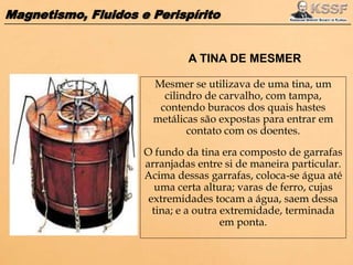 Magnetismo, Fluidos e Perispírito
Mesmer se utilizava de uma tina, um
cilindro de carvalho, com tampa,
contendo buracos dos quais hastes
metálicas são expostas para entrar em
contato com os doentes.
O fundo da tina era composto de garrafas
arranjadas entre si de maneira particular.
Acima dessas garrafas, coloca-se água até
uma certa altura; varas de ferro, cujas
extremidades tocam a água, saem dessa
tina; e a outra extremidade, terminada
em ponta.
A TINA DE MESMER
 
