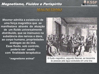Magnetismo, Fluidos e PerispíritoMagnetismo, Fluidos e Perispírito
MAGNETISMO
Mesmer admitia a existência de
uma força magnética que se
manifestava através da atuação
de um fluido universalmente
distribuído, que se insinuava na
substância dos nervos e dava,
ao corpo humano, propriedades
análogas ao do imã.
Esse fluido, sob controle,
poderia ser usado
com finalidade terapêutica
“magnetismo animal”
 