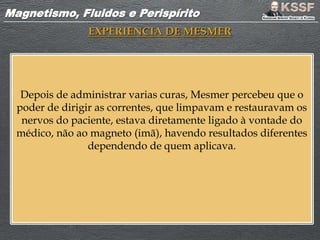 Magnetismo, Fluidos e PerispíritoMagnetismo, Fluidos e Perispírito
EXPERIENCIA DE MESMER
Depois de administrar varias curas, Mesmer percebeu que o
poder de dirigir as correntes, que limpavam e restauravam os
nervos do paciente, estava diretamente ligado à vontade do
médico, não ao magneto (imã), havendo resultados diferentes
dependendo de quem aplicava.
 