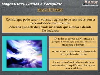 Magnetismo, Fluidos e PerispíritoMagnetismo, Fluidos e Perispírito
MAGNETISMO
Conclui que pode curar mediante a aplicação de suas mãos, sem a
necessidade de instrumentos.
Acredita que dela desprende um fluido que alcança o doente;
Ele declarou:
"De todos os corpos da Natureza, é o
próprio homem que com maior eficácia
atua sobre o homem”
A doença seria apenas uma desarmonia
no equilíbrio da criatura
A cura das enfermidades consistia na
restauração do equilíbrio ou harmonia
entre os fluidos
 