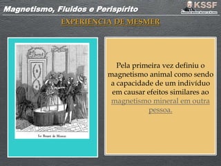 Magnetismo, Fluidos e PerispíritoMagnetismo, Fluidos e Perispírito
EXPERIENCIA DE MESMER
Pela primeira vez definiu o
magnetismo animal como sendo
a capacidade de um indivíduo
em causar efeitos similares ao
magnetismo mineral em outra
pessoa.
 